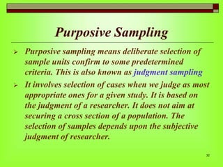 Purposive Sampling




Purposive sampling means deliberate selection of
sample units confirm to some predetermined
criteria. This is also known as judgment sampling
It involves selection of cases when we judge as most
appropriate ones for a given study. It is based on
the judgment of a researcher. It does not aim at
securing a cross section of a population. The
selection of samples depends upon the subjective
judgment of researcher.
32

 