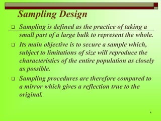 Sampling Design






Sampling is defined as the practice of taking a
small part of a large bulk to represent the whole.
Its main objective is to secure a sample which,
subject to limitations of size will reproduce the
characteristics of the entire population as closely
as possible.
Sampling procedures are therefore compared to
a mirror which gives a reflection true to the
original.
4

 