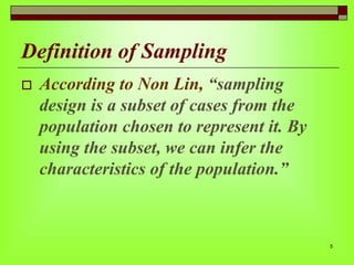 Definition of Sampling


According to Non Lin, “sampling
design is a subset of cases from the
population chosen to represent it. By
using the subset, we can infer the
characteristics of the population.”

5

 