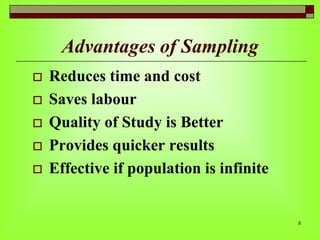 Advantages of Sampling







Reduces time and cost
Saves labour
Quality of Study is Better
Provides quicker results
Effective if population is infinite

8

 