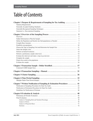 Sampling Manual                                                                                                                                                                                                      Table of Contents




Table of Contents
Chapter 1 Purpose & Requirements of Sampling for Tax Auditing  .  .  .  .  .  .  .  .  .  .  .  .                                                                                                                                                             1
      Statutory Requirements  .  .  .  .  .  .  .  .  .  .  .  .  .  .  .  .  .  .  .  .  .  .  .  .  .  .  .  .  .  .  .  .  .  .  .  .  .  .  .  .  .  .  .  .  .  .  .  .  .  .  .  .  .  .  .  .  .  .  .  .                                               1
      Generally Accepted Auditing Standards  .  .  .  .  .  .  .  .  .  .  .  .  .  .  .  .  .  .  .  .  .  .  .  .  .  .  .  .  .  .  .  .  .  .  .  .  .  .  .  .  .  .  .  .  .  .  .                                                                       2
      Generally Recognized Sampling Techniques  .  .  .  .  .  .  .  .  .  .  .  .  .  .  .  .  .  .  .  .  .  .  .  .  .  .  .  .  .  .  .  .  .  .  .  .  .  .  .  .  .  .  .                                                                                2
      Statistical vs . Non-statistical Sampling  .  .  .  .  .  .  .  .  .  .  .  .  .  .  .  .  .  .  .  .  .  .  .  .  .  .  .  .  .  .  .  .  .  .  .  .  .  .  .  .  .  .  .  .  .  .  .  .                                                                4

Chapter 2 Overview of the Sampling Process  .  .  .  .  .  .  .  .  .  .  .  .  .  .  .  .  .  .  .  .  .  .  .  .  .  .  .  .  .  .                                                                                                                          5
      Overview  .  .  .  .  .  .  .  .  .  .  .  .  .  .  .  .  .  .  .  .  .  .  .  .  .  .  .  .  .  .  .  .  .  .  .  .  .  .  .  .  .  .  .  .  .  .  .  .  .  .  .  .  .  .  .  .  .  .  .  .  .  .  .  .  .  .  .  .  .  .  .                            5
      Gather Information to Plan the Sample  .  .  .  .  .  .  .  .  .  .  .  .  .  .  .  .  .  .  .  .  .  .  .  .  .  .  .  .  .  .  .  .  .  .  .  .  .  .  .  .  .  .  .  .  .  .  .  .                                                                    5
      Define the Population and Stratify into Sub-populations as Needed  .  .  .  .  .  .  .  .  .  .  .  .  .  .  .  .  .  .  .  .  .  .  .  .  .  .                                                                                                          7
      Compile Base Amounts  .  .  .  .  .  .  .  .  .  .  .  .  .  .  .  .  .  .  .  .  .  .  .  .  .  .  .  .  .  .  .  .  .  .  .  .  .  .  .  .  .  .  .  .  .  .  .  .  .  .  .  .  .  .  .  .  .  .  .  .                                                 8
      Establish correspondence .  .  .  .  .  .  .  .  .  .  .  .  .  .  .  .  .  .  .  .  .  .  .  .  .  .  .  .  .  .  .  .  .  .  .  .  .  .  .  .  .  .  .  .  .  .  .  .  .  .  .  .  .  .  .  .  .  .  .                                                10
      Choose the Type of Sampling Unit and Determine the Sample Size  .  .  .  .  .  .  .  .  .  .  .  .  .  .  .  .  .  .  .  .  .  .  .  .  .                                                                                                               11
      Select the Sample Units  .  .  .  .  .  .  .  .  .  .  .  .  .  .  .  .  .  .  .  .  .  .  .  .  .  .  .  .  .  .  .  .  .  .  .  .  .  .  .  .  .  .  .  .  .  .  .  .  .  .  .  .  .  .  .  .  .  .  .  .                                             12
      Perform an Initial Evaluation .  .  .  .  .  .  .  .  .  .  .  .  .  .  .  .  .  .  .  .  .  .  .  .  .  .  .  .  .  .  .  .  .  .  .  .  .  .  .  .  .  .  .  .  .  .  .  .  .  .  .  .  .  .  .  .                                                    14
      Perform a preliminary sample (short-test)  .  .  .  .  .  .  .  .  .  .  .  .  .  .  .  .  .  .  .  .  .  .  .  .  .  .  .  .  .  .  .  .  .  .  .  .  .  .  .  .  .  .  .  .  .  .                                                                     14
      Evaluate the short-test and make a stop-or-go decision  .  .  .  .  .  .  .  .  .  .  .  .  .  .  .  .  .  .  .  .  .  .  .  .  .  .  .  .  .  .  .  .  .  .  .                                                                                         14
      Complete the sample  .  .  .  .  .  .  .  .  .  .  .  .  .  .  .  .  .  .  .  .  .  .  .  .  .  .  .  .  .  .  .  .  .  .  .  .  .  .  .  .  .  .  .  .  .  .  .  .  .  .  .  .  .  .  .  .  .  .  .  .  .  .                                           15
      Project the results to the population .  .  .  .  .  .  .  .  .  .  .  .  .  .  .  .  .  .  .  .  .  .  .  .  .  .  .  .  .  .  .  .  .  .  .  .  .  .  .  .  .  .  .  .  .  .  .  .  .  .  .                                                           16
      Evaluate the sample  .  .  .  .  .  .  .  .  .  .  .  .  .  .  .  .  .  .  .  .  .  .  .  .  .  .  .  .  .  .  .  .  .  .  .  .  .  .  .  .  .  .  .  .  .  .  .  .  .  .  .  .  .  .  .  .  .  .  .  .  .  .  .                                        16

Chapter 3 Transaction Sample – Dollar Stratified .  .  .  .  .  .  .  .  .  .  .  .  .  .  .  .  .  .  .  .  .  .  .  .  .  .  . 17
      Contested CAMS Sample Sizes .  .  .  .  .  .  .  .  .  .  .  .  .  .  .  .  .  .  .  .  .  .  .  .  .  .  .  .  .  .  .  .  .  .  .  .  .  .  .  .  .  .  .  .  .  .  .  .  .  .  .  .  .  . 19

Chapter 4 Transaction Sampling – Manual  .  .  .  .  .  .  .  .  .  .  .  .  .  .  .  .  .  .  .  .  .  .  .  .  .  .  .  .  .  .  .  . 21
Chapter 5 Cluster Sampling .  .  .  .  .  .  .  .  .  .  .  .  .  .  .  .  .  .  .  .  .  .  .  .  .  .  .  .  .  .  .  .  .  .  .  .  .  .  .  .  .  .  .  .  . 26
Chapter 6 Time Period Sampling  .  .  .  .  .  .  .  .  .  .  .  .  .  .  .  .  .  .  .  .  .  .  .  .  .  .  .  .  .  .  .  .  .  .  .  .  .  .  .  . 33
      Multiple Outlet Time Period Samples  .  .  .  .  .  .  .  .  .  .  .  .  .  .  .  .  .  .  .  .  .  .  .  .  .  .  .  .  .  .  .  .  .  .  .  .  .  .  .  .  .  .  .  .  .  .  .  .  . 36

Chapter 7 Written Notification of Sampling & Estimation Procedures  .  .  .  .  .  .  .  .  . 41
      Notification of Sampling Procedures for State Tax Audit  .  .  .  .  .  .  .  .  .  .  .  .  .  .  .  .  .  .  .  .  .  .  .  .  .  .  .  .  .  .  .  .  .  . 42
      Notification of Estimation Procedures for State Tax Audit  .  .  .  .  .  .  .  .  .  .  .  .  .  .  .  .  .  .  .  .  .  .  .  .  .  .  .  .  .  .  .  .  . 45
      Guidelines for Notification of Estimate  .  .  .  .  .  .  .  .  .  .  .  .  .  .  .  .  .  .  .  .  .  .  .  .  .  .  .  .  .  .  .  .  .  .  .  .  .  .  .  .  .  .  .  .  .  .  .  . 46

Chapter 8 Evaluation & Analysis  .  .  .  .  .  .  .  .  .  .  .  .  .  .  .  .  .  .  .  .  .  .  .  .  .  .  .  .  .  .  .  .  .  .  .  .  .  .  .  . 48
      Preliminary & Periodic Evaluation  .  .  .  .  .  .  .  .  .  .  .  .  .  .  .  .  .  .  .  .  .  .  .  .  .  .  .  .  .  .  .  .  .  .  .  .  .  .  .  .  .  .  .  .  .  .  .  .  .  .  . 48
      Final Evaluation  .  .  .  .  .  .  .  .  .  .  .  .  .  .  .  .  .  .  .  .  .  .  .  .  .  .  .  .  .  .  .  .  .  .  .  .  .  .  .  .  .  .  .  .  .  .  .  .  .  .  .  .  .  .  .  .  .  .  .  .  .  .  .  .  .  . 48
                Analysis of Sampling Risk and Variation Percentage .  .  .  .  .  .  .  .  .  .  .  .  .  .  .  .  .  .  .  .  .  .  .  .  .  .  .  .  .  .  .  .  .  .  .  .  .  .  .  .  .  .                                                               49
                Analysis of Errors  .  .  .  .  .  .  .  .  .  .  .  .  .  .  .  .  .  .  .  .  .  .  .  .  .  .  .  .  .  .  .  .  .  .  .  .  .  .  .  .  .  .  .  .  .  .  .  .  .  .  .  .  .  .  .  .  .  .  .  .  .  .  .  .  .  .  .  .  .             50
                Analysis of Projection Bases  .  .  .  .  .  .  .  .  .  .  .  .  .  .  .  .  .  .  .  .  .  .  .  .  .  .  .  .  .  .  .  .  .  .  .  .  .  .  .  .  .  .  .  .  .  .  .  .  .  .  .  .  .  .  .  .  .  .  .  .                              51
                Summary  .  .  .  .  .  .  .  .  .  .  .  .  .  .  .  .  .  .  .  .  .  .  .  .  .  .  .  .  .  .  .  .  .  .  .  .  .  .  .  .  .  .  .  .  .  .  .  .  .  .  .  .  .  .  .  .  .  .  .  .  .  .  .  .  .  .  .  .  .  .  .  .  .  .  .  .   54




July 2011	                                                                                                                             Texas	Comptroller	of	Public	Accounts	•	Audit	Division			i
 