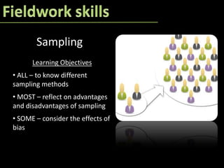 Sampling
      Learning Objectives
• ALL – to know different
sampling methods
• MOST – reflect on advantages
and disadvantages of sampling
• SOME – consider the effects of
bias
 