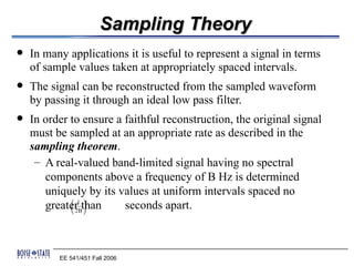 Sampling Theory
   In many applications it is useful to represent a signal in terms
    of sample values taken at appropriately spaced intervals.
   The signal can be reconstructed from the sampled waveform
    by passing it through an ideal low pass filter.
   In order to ensure a faithful reconstruction, the original signal
    must be sampled at an appropriate rate as described in the
    sampling theorem.
     – A real-valued band-limited signal having no spectral
       components above a frequency of B Hz is determined
       uniquely by its values at uniform intervals spaced no
       greater1 than
             
             
                  
                  
              2B 
                         seconds apart.



          EE 541/451 Fall 2006
 