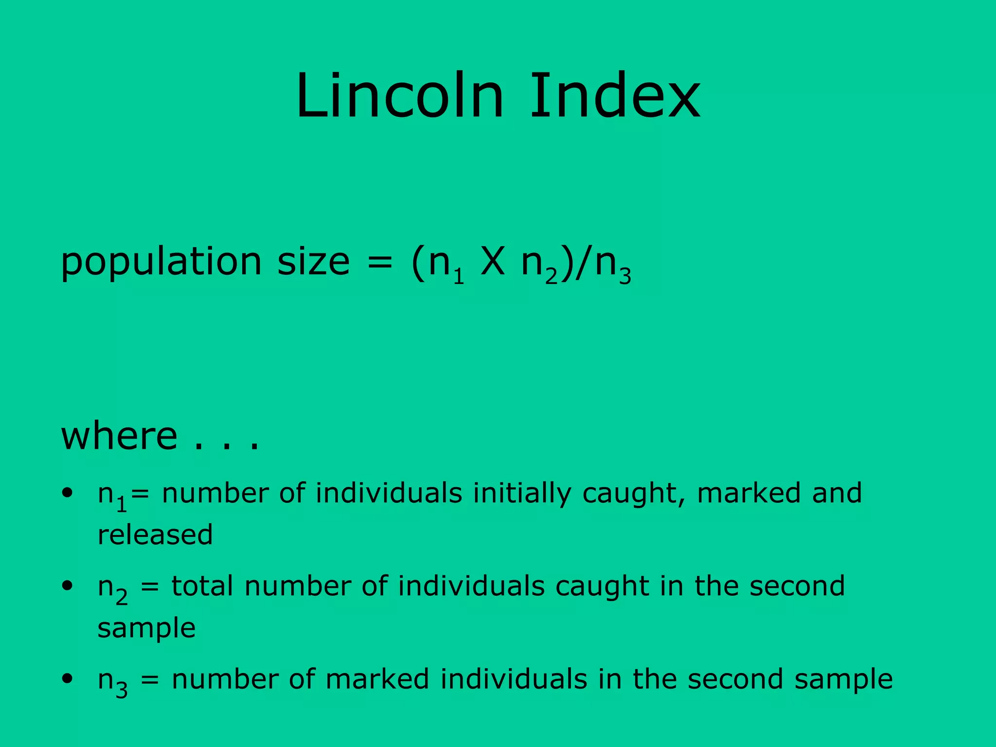 Lincoln Index
population size = (n1 X n2)/n3
where . . .
• n1= number of individuals initially caught, marked and
released
• n2 = total number of individuals caught in the second
sample
• n3 = number of marked individuals in the second sample