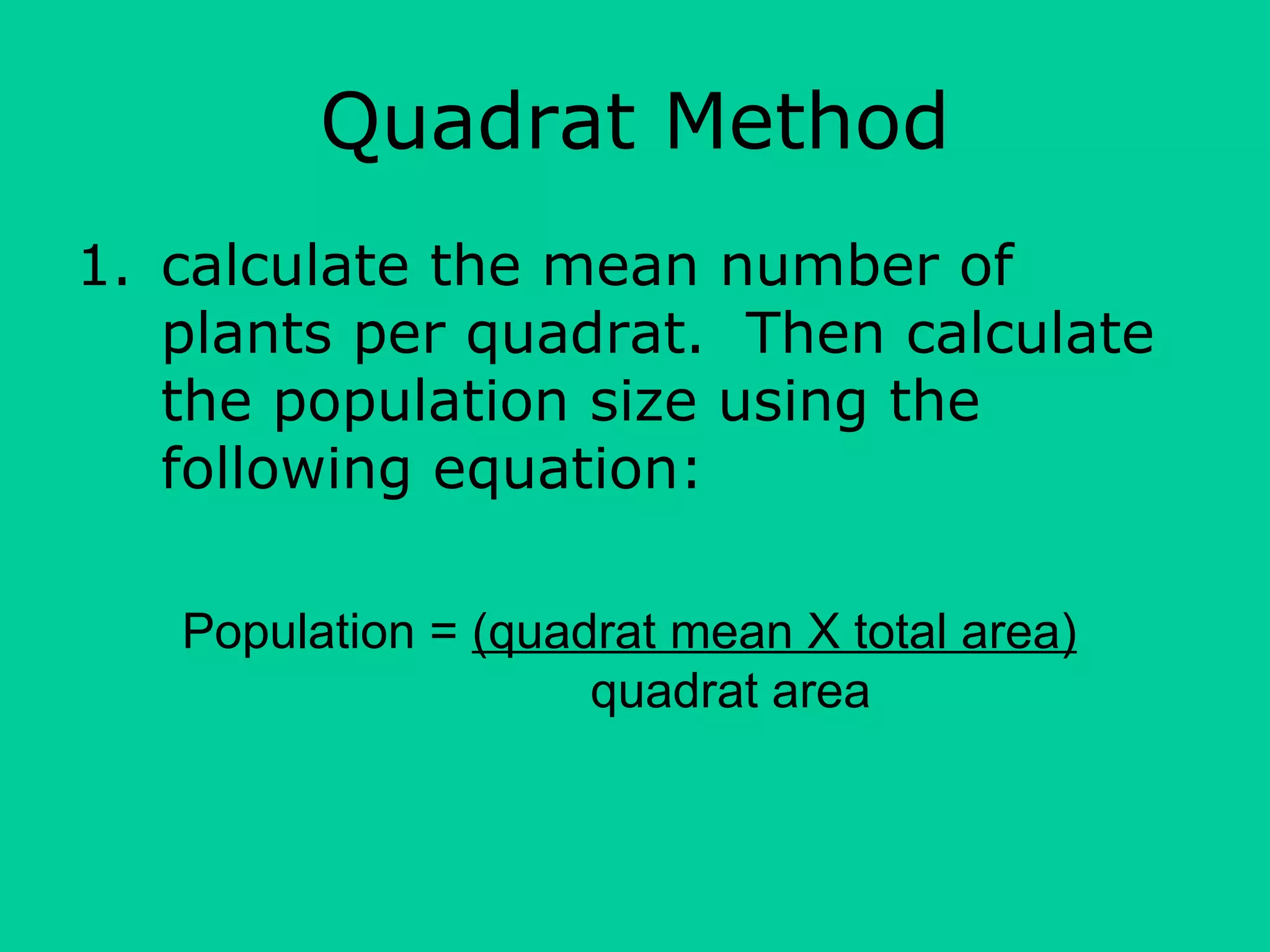 Quadrat Method
1. calculate the mean number of
plants per quadrat. Then calculate
the population size using the
following equation:
Population = (quadrat mean X total area)
quadrat area