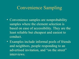 Convenience Sampling

• Convenience samples are nonprobability
  samples where the element selection is
  based on ease of accessibility. They are the
  least reliable but cheapest and easiest to
  conduct.
• Examples include informal pools of friends
  and neighbors, people responding to an
  advertised invitation, and “on the street”
  interviews.
 