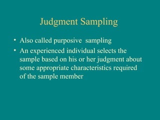 Judgment Sampling
• Also called purposive sampling
• An experienced individual selects the
  sample based on his or her judgment about
  some appropriate characteristics required
  of the sample member
 