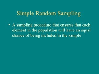 Simple Random Sampling
• A sampling procedure that ensures that each
  element in the population will have an equal
  chance of being included in the sample
 