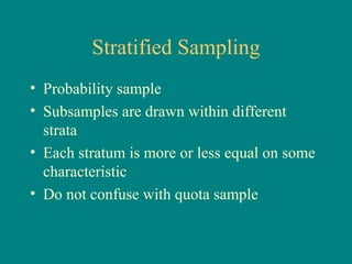 Stratified Sampling
• Probability sample
• Subsamples are drawn within different
  strata
• Each stratum is more or less equal on some
  characteristic
• Do not confuse with quota sample
 
