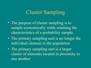 Cluster Sampling
• The purpose of cluster sampling is to
  sample economically while retaining the
  characteristics of a probability sample.
• The primary sampling unit is no longer the
  individual element in the population
• The primary sampling unit is a larger
  cluster of elements located in proximity to
  one another
 