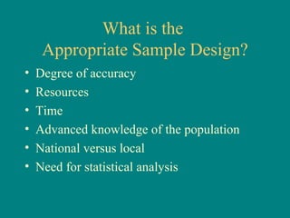 What is the
     Appropriate Sample Design?
•   Degree of accuracy
•   Resources
•   Time
•   Advanced knowledge of the population
•   National versus local
•   Need for statistical analysis
 