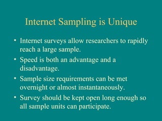 Internet Sampling is Unique
• Internet surveys allow researchers to rapidly
  reach a large sample.
• Speed is both an advantage and a
  disadvantage.
• Sample size requirements can be met
  overnight or almost instantaneously.
• Survey should be kept open long enough so
  all sample units can participate.
 