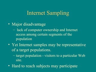 Internet Sampling
• Major disadvantage
  – lack of computer ownership and Internet
    access among certain segments of the
    population
• Yet Internet samples may be representative
  of a target populations.
  – target population - visitors to a particular Web
    site.
• Hard to reach subjects may participate
 