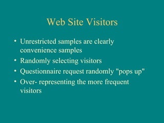 Web Site Visitors
• Unrestricted samples are clearly
  convenience samples
• Randomly selecting visitors
• Questionnaire request randomly "pops up"
• Over- representing the more frequent
  visitors
 