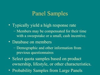 Panel Samples
• Typically yield a high response rate
  – Members may be compensated for their time
    with a sweepstake or a small, cash incentive.
• Database on members
  – Demographic and other information from
    previous questionnaires
• Select quota samples based on product
  ownership, lifestyle, or other characteristics.
• Probability Samples from Large Panels
 