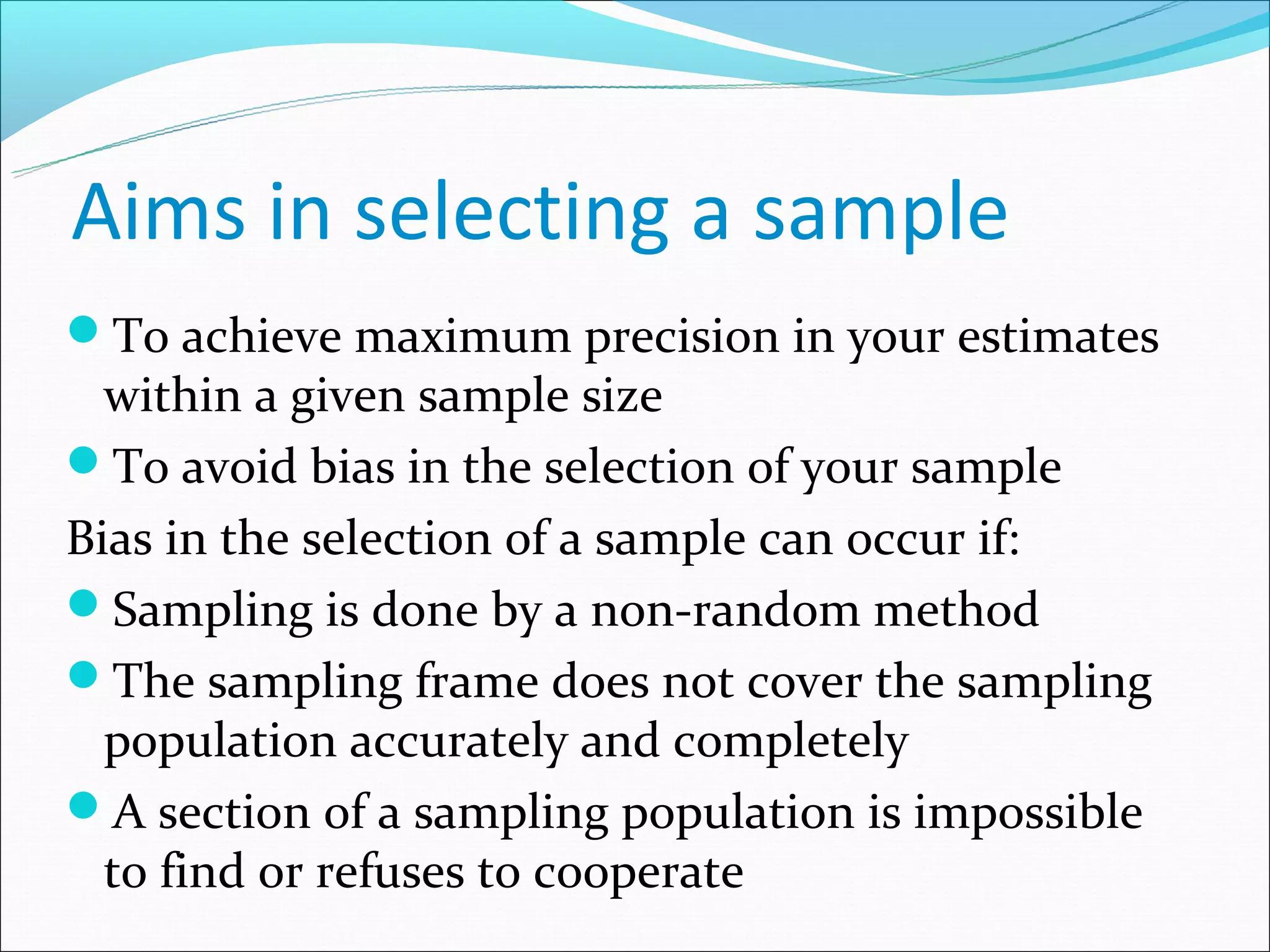 Aims in selecting a sample
To achieve maximum precision in your estimates
  within a given sample size
To avoid bias in the selection of your sample
Bias in the selection of a sample can occur if:
Sampling is done by a non-random method
The sampling frame does not cover the sampling
  population accurately and completely
A section of a sampling population is impossible
  to find or refuses to cooperate
 