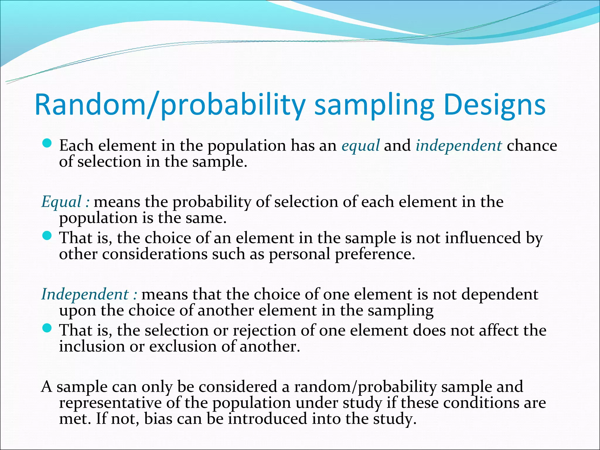 Random/probability sampling Designs
 Each element in the population has an equal and independent chance
  of selection in the sample.

Equal : means the probability of selection of each element in the
  population is the same.
 That is, the choice of an element in the sample is not influenced by
  other considerations such as personal preference.

Independent : means that the choice of one element is not dependent
  upon the choice of another element in the sampling
 That is, the selection or rejection of one element does not affect the
  inclusion or exclusion of another.

A sample can only be considered a random/probability sample and
  representative of the population under study if these conditions are
  met. If not, bias can be introduced into the study.
 