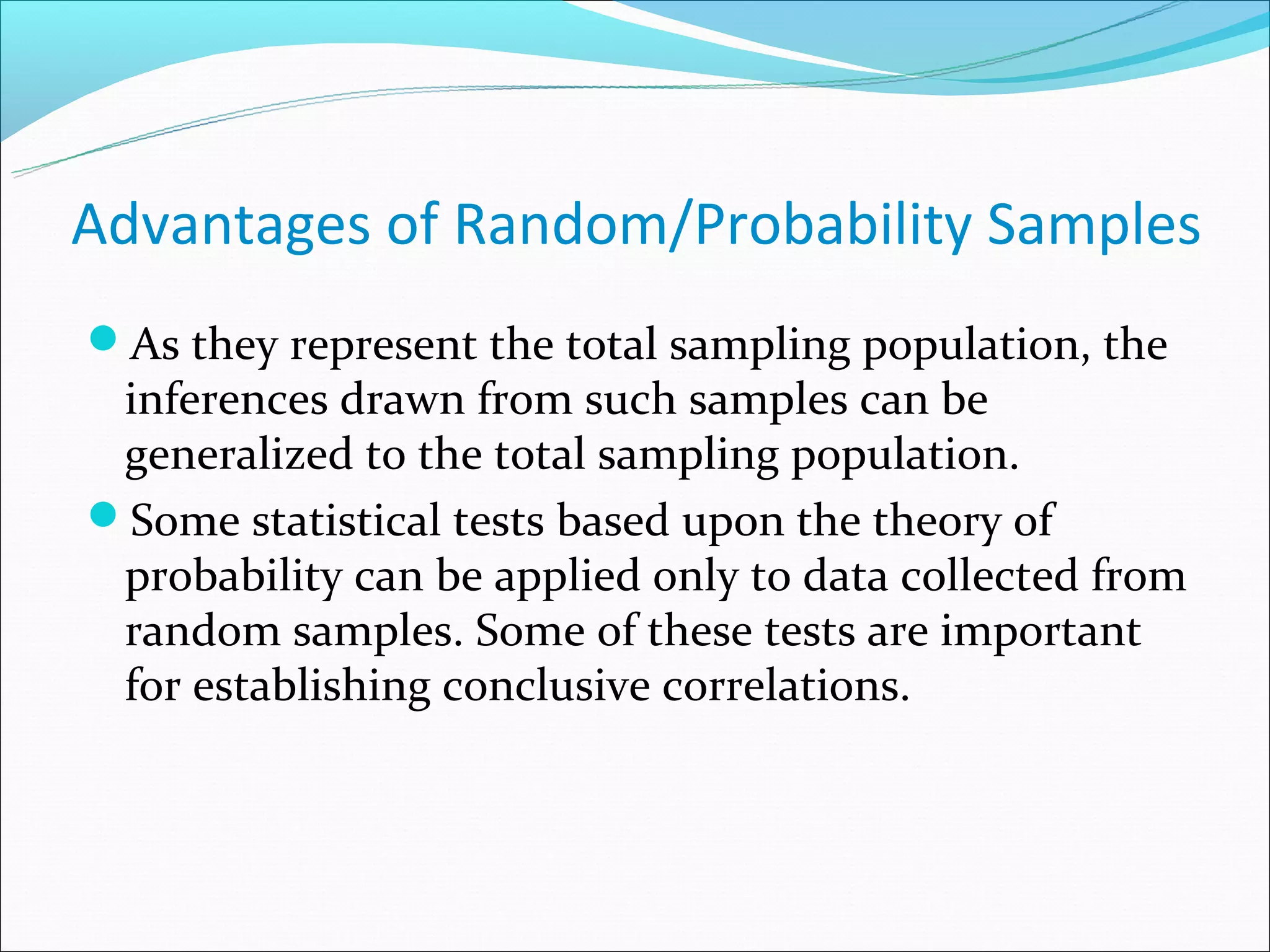 Advantages of Random/Probability Samples
As they represent the total sampling population, the
 inferences drawn from such samples can be
 generalized to the total sampling population.
Some statistical tests based upon the theory of
 probability can be applied only to data collected from
 random samples. Some of these tests are important
 for establishing conclusive correlations.
 