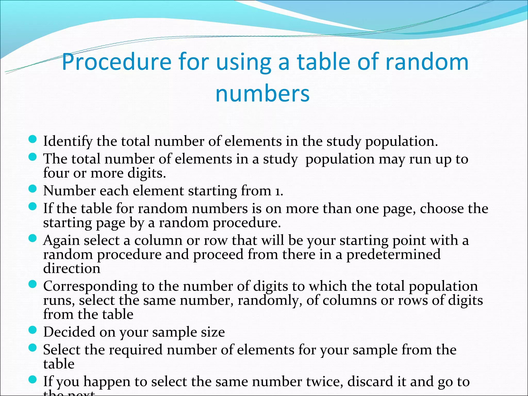 Procedure for using a table of random
                   numbers
 Identify the total number of elements in the study population.
 The total number of elements in a study population may run up to
  four or more digits.
 Number each element starting from 1.
 If the table for random numbers is on more than one page, choose the
  starting page by a random procedure.
 Again select a column or row that will be your starting point with a
  random procedure and proceed from there in a predetermined
  direction
 Corresponding to the number of digits to which the total population
  runs, select the same number, randomly, of columns or rows of digits
  from the table
 Decided on your sample size
 Select the required number of elements for your sample from the
  table
 If you happen to select the same number twice, discard it and go to
 