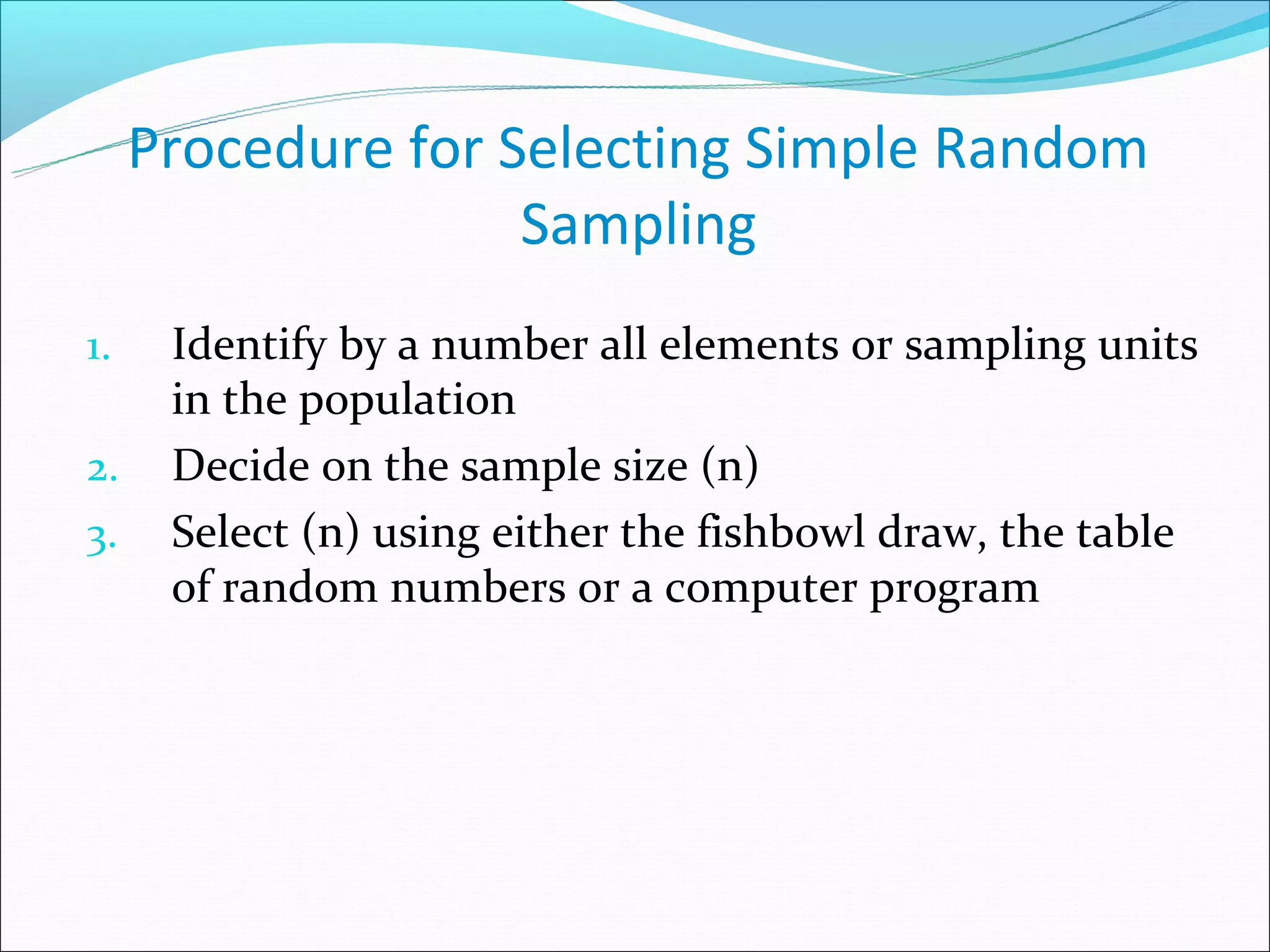 Procedure for Selecting Simple Random
                    Sampling
1.    Identify by a number all elements or sampling units
      in the population
2.    Decide on the sample size (n)
3.    Select (n) using either the fishbowl draw, the table
      of random numbers or a computer program
 