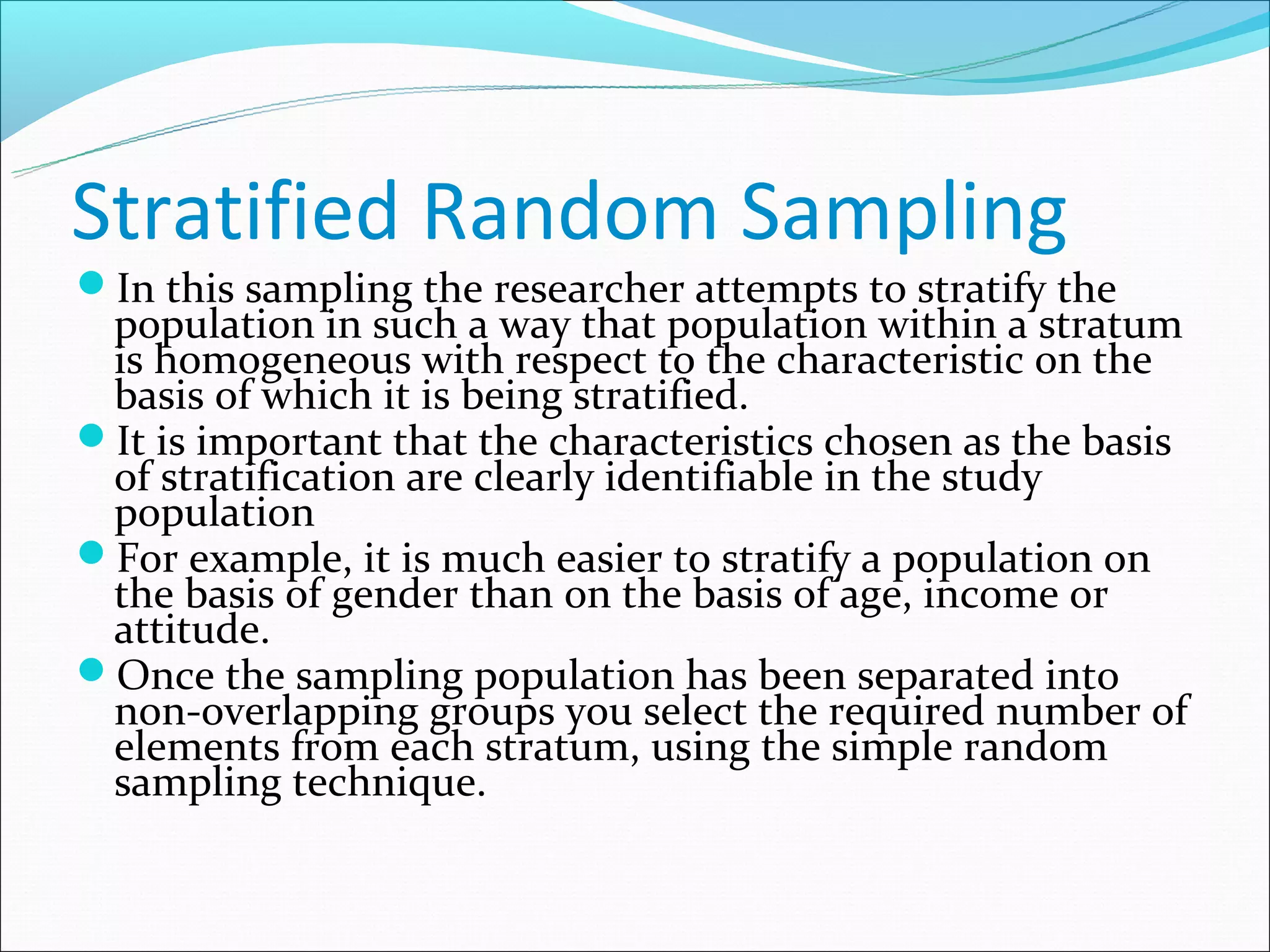 Stratified Random Sampling
In this sampling the researcher attempts to stratify the
 population in such a way that population within a stratum
 is homogeneous with respect to the characteristic on the
 basis of which it is being stratified.
It is important that the characteristics chosen as the basis
 of stratification are clearly identifiable in the study
 population
For example, it is much easier to stratify a population on
 the basis of gender than on the basis of age, income or
 attitude.
Once the sampling population has been separated into
 non-overlapping groups you select the required number of
 elements from each stratum, using the simple random
 sampling technique.
 