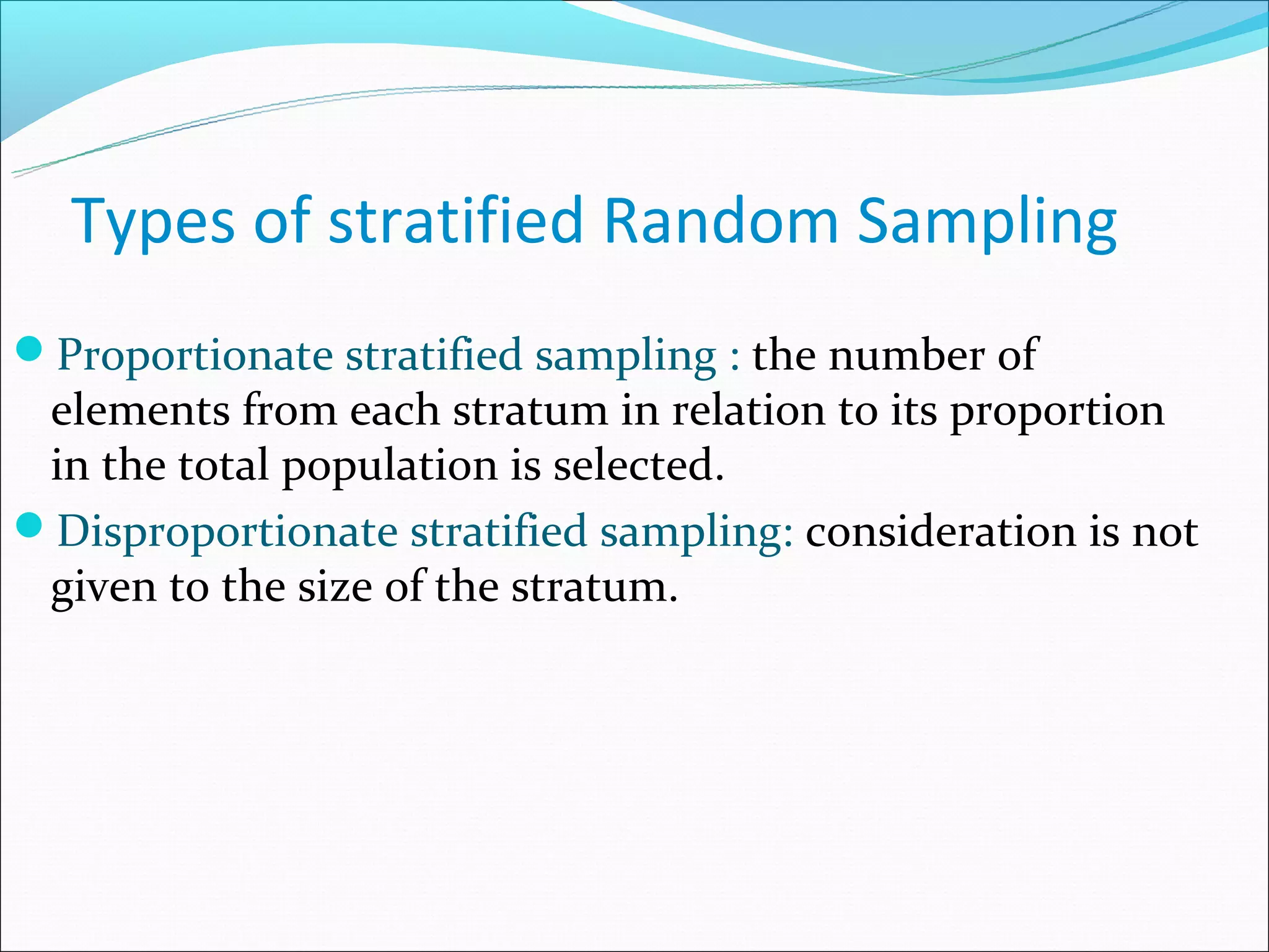 Types of stratified Random Sampling
Proportionate stratified sampling : the number of
 elements from each stratum in relation to its proportion
 in the total population is selected.
Disproportionate stratified sampling: consideration is not
 given to the size of the stratum.
 