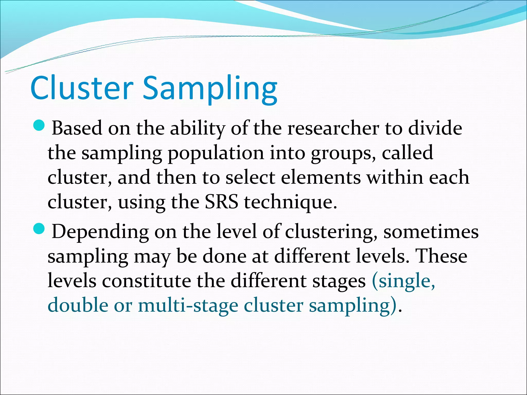 Cluster Sampling
Based on the ability of the researcher to divide
 the sampling population into groups, called
 cluster, and then to select elements within each
 cluster, using the SRS technique.
Depending on the level of clustering, sometimes
 sampling may be done at different levels. These
 levels constitute the different stages (single,
 double or multi-stage cluster sampling).
 