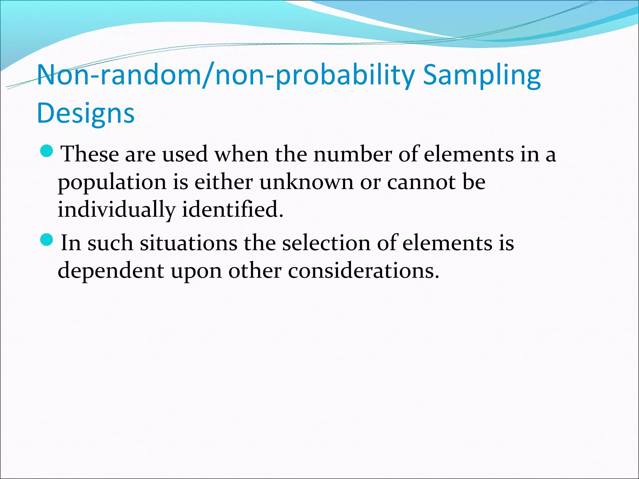 Non-random/non-probability Sampling
Designs
These are used when the number of elements in a
 population is either unknown or cannot be
 individually identified.
In such situations the selection of elements is
 dependent upon other considerations.
 