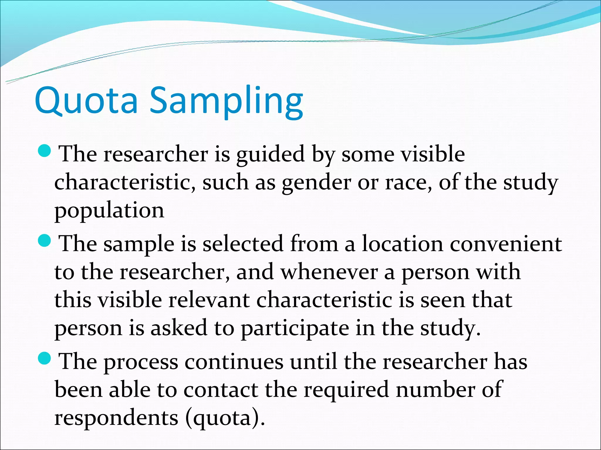 Quota Sampling
The researcher is guided by some visible
 characteristic, such as gender or race, of the study
 population
The sample is selected from a location convenient
 to the researcher, and whenever a person with
 this visible relevant characteristic is seen that
 person is asked to participate in the study.
The process continues until the researcher has
 been able to contact the required number of
 respondents (quota).
 
