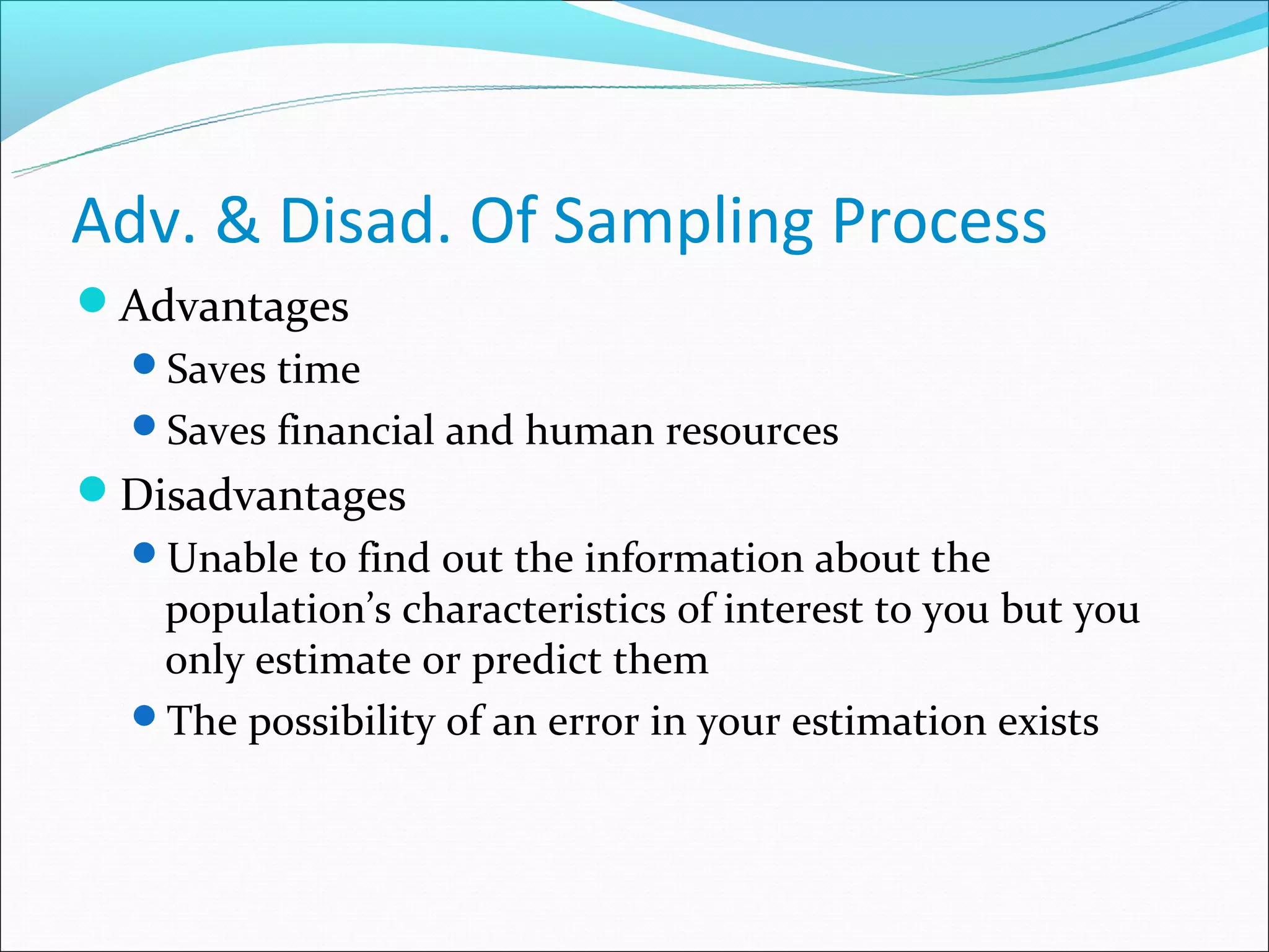 Adv. & Disad. Of Sampling Process
Advantages
  Saves time
  Saves financial and human resources
Disadvantages
  Unable to find out the information about the
   population’s characteristics of interest to you but you
   only estimate or predict them
  The possibility of an error in your estimation exists
 