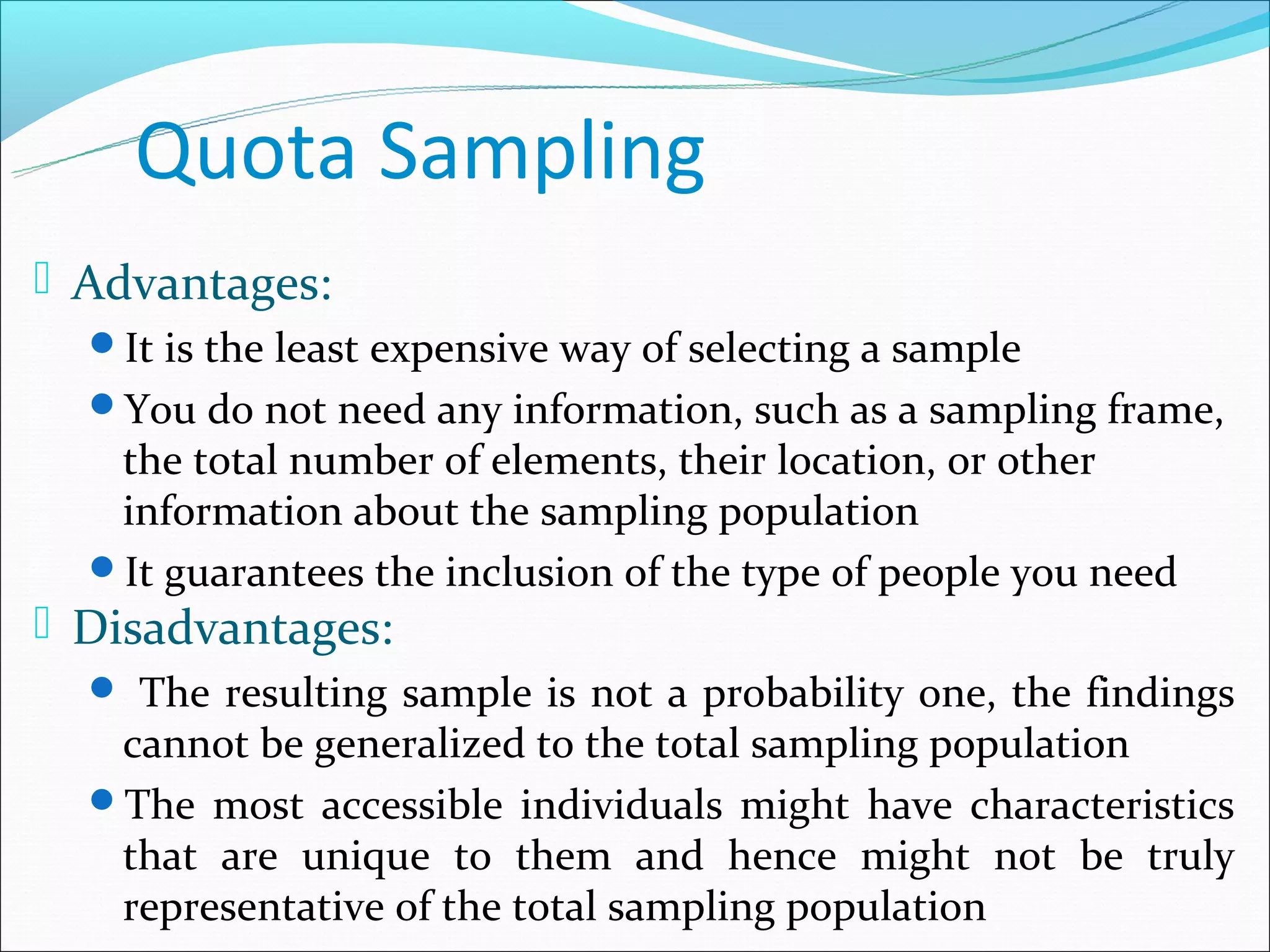 Quota Sampling
 Advantages:
  It is the least expensive way of selecting a sample
  You do not need any information, such as a sampling frame,
   the total number of elements, their location, or other
   information about the sampling population
  It guarantees the inclusion of the type of people you need
 Disadvantages:
   The resulting sample is not a probability one, the findings
   cannot be generalized to the total sampling population
  The most accessible individuals might have characteristics
   that are unique to them and hence might not be truly
   representative of the total sampling population
 