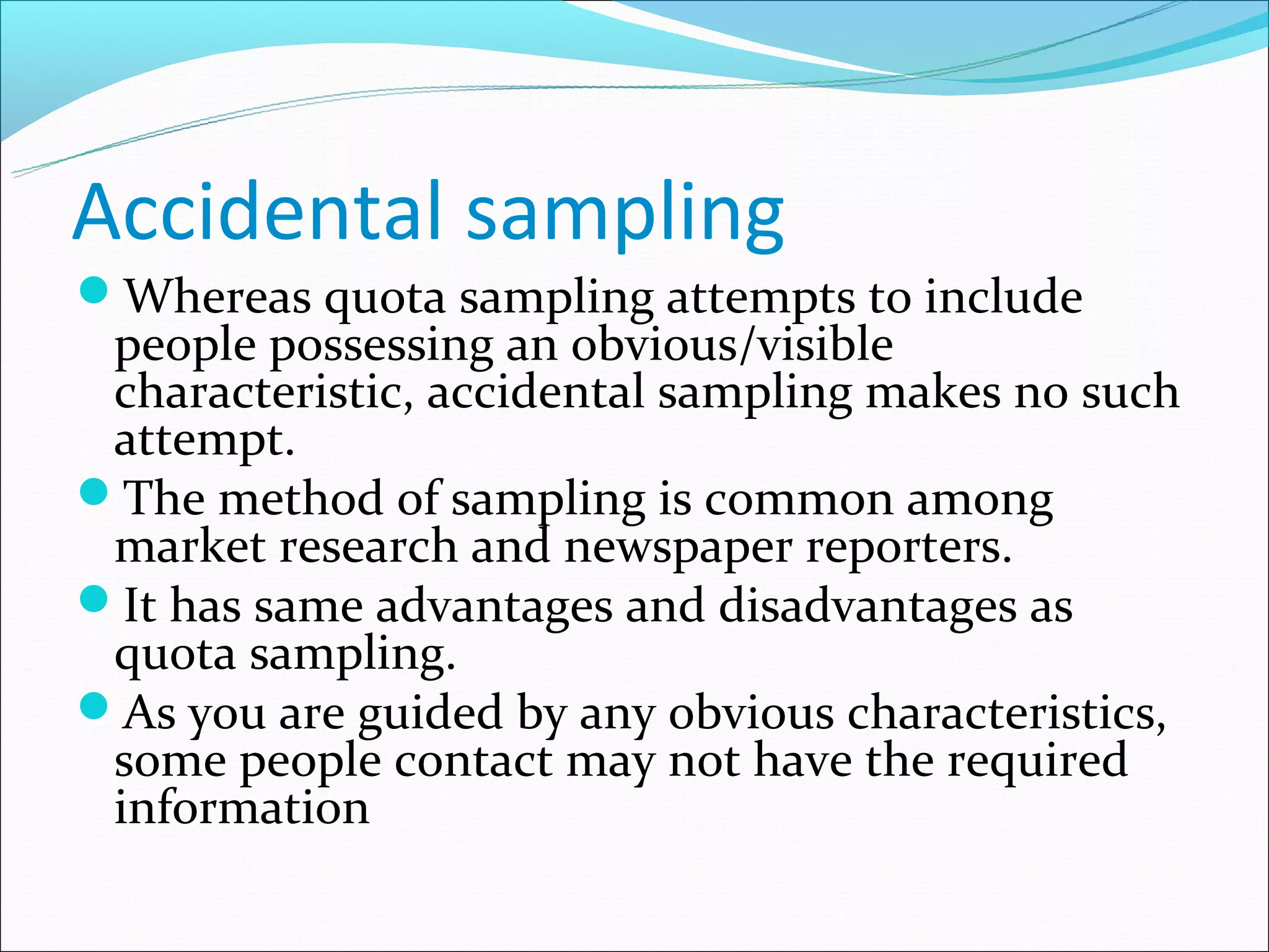 Accidental sampling
Whereas quota sampling attempts to include
 people possessing an obvious/visible
 characteristic, accidental sampling makes no such
 attempt.
The method of sampling is common among
 market research and newspaper reporters.
It has same advantages and disadvantages as
 quota sampling.
As you are guided by any obvious characteristics,
 some people contact may not have the required
 information
 