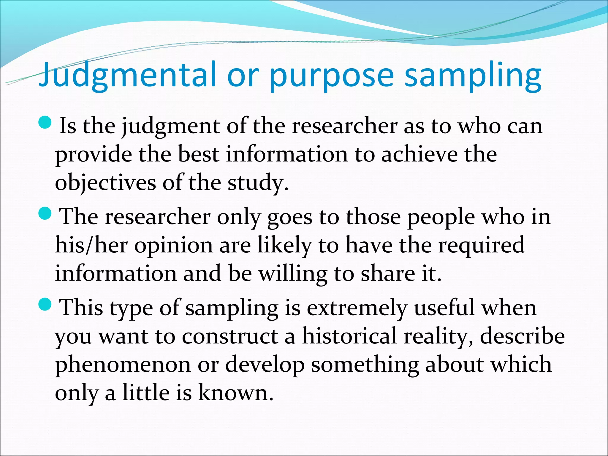Judgmental or purpose sampling
Is the judgment of the researcher as to who can
 provide the best information to achieve the
 objectives of the study.
The researcher only goes to those people who in
 his/her opinion are likely to have the required
 information and be willing to share it.
This type of sampling is extremely useful when
 you want to construct a historical reality, describe
 phenomenon or develop something about which
 only a little is known.
 