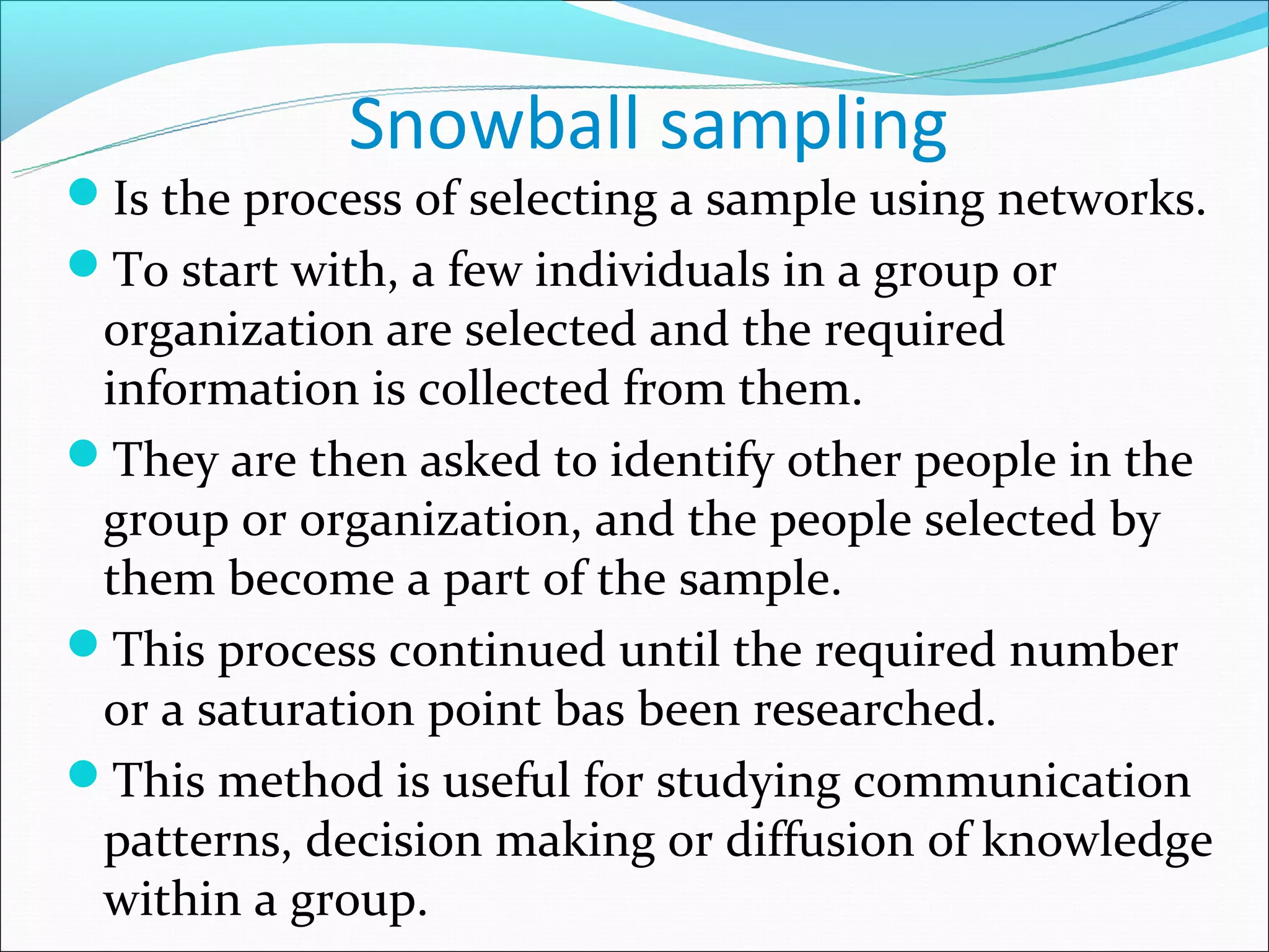 Snowball sampling
Is the process of selecting a sample using networks.
To start with, a few individuals in a group or
 organization are selected and the required
 information is collected from them.
They are then asked to identify other people in the
 group or organization, and the people selected by
 them become a part of the sample.
This process continued until the required number
 or a saturation point bas been researched.
This method is useful for studying communication
 patterns, decision making or diffusion of knowledge
 within a group.
 