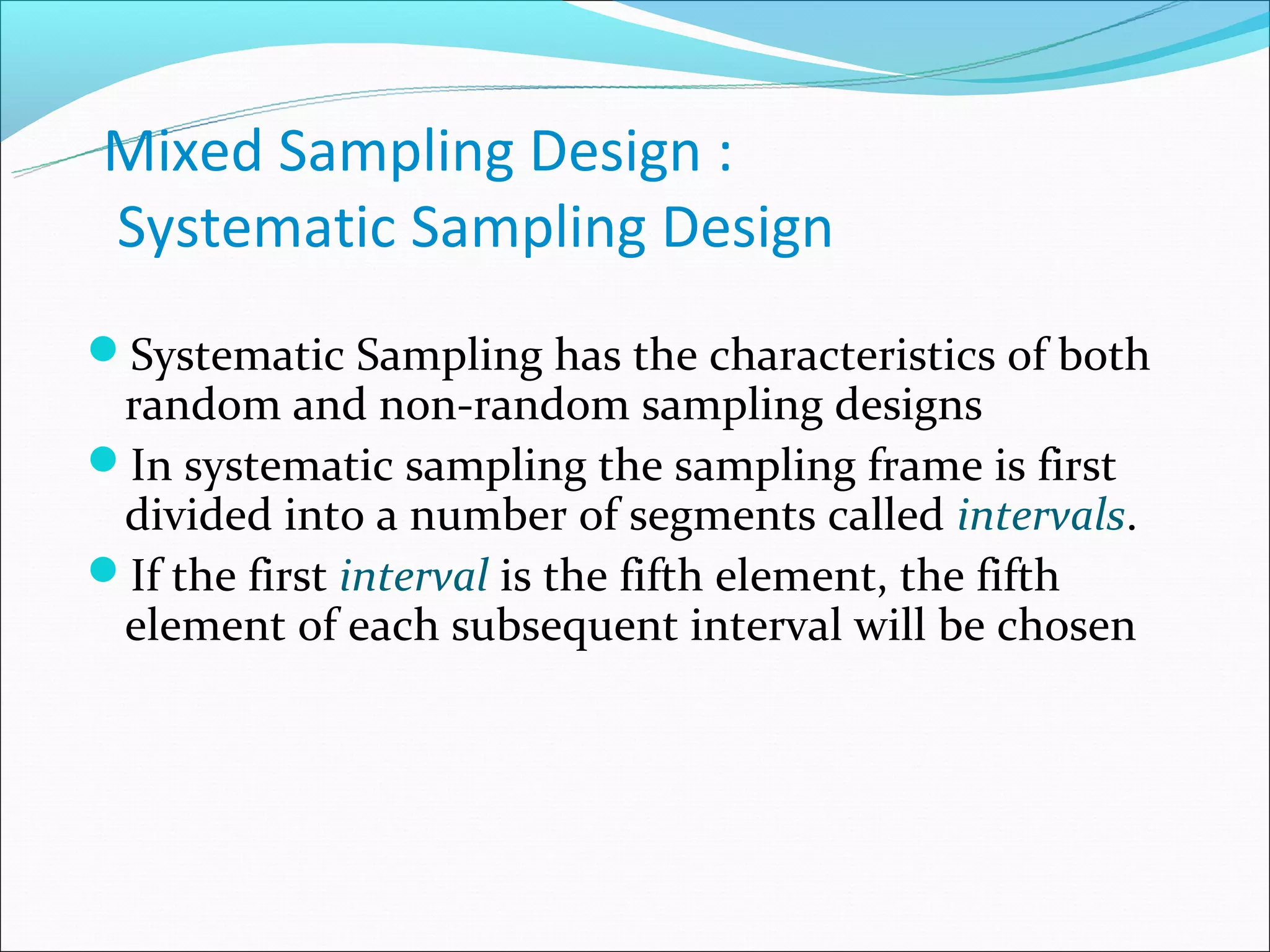 Mixed Sampling Design :
Systematic Sampling Design
Systematic Sampling has the characteristics of both
 random and non-random sampling designs
In systematic sampling the sampling frame is first
 divided into a number of segments called intervals.
If the first interval is the fifth element, the fifth
 element of each subsequent interval will be chosen
 