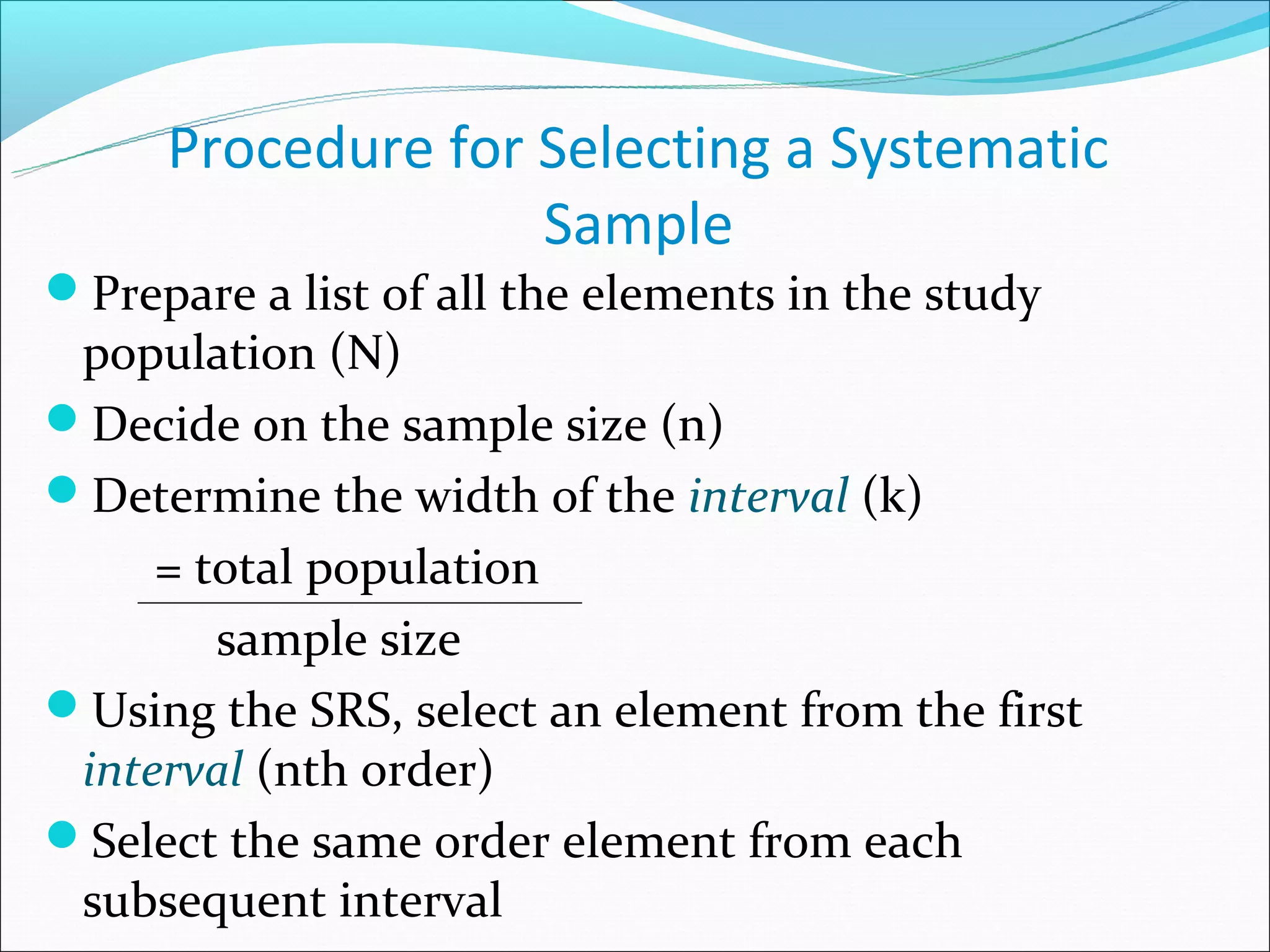 Procedure for Selecting a Systematic
                   Sample
Prepare a list of all the elements in the study
 population (N)
Decide on the sample size (n)
Determine the width of the interval (k)
     = total population
        sample size
Using the SRS, select an element from the first
 interval (nth order)
Select the same order element from each
 subsequent interval
 