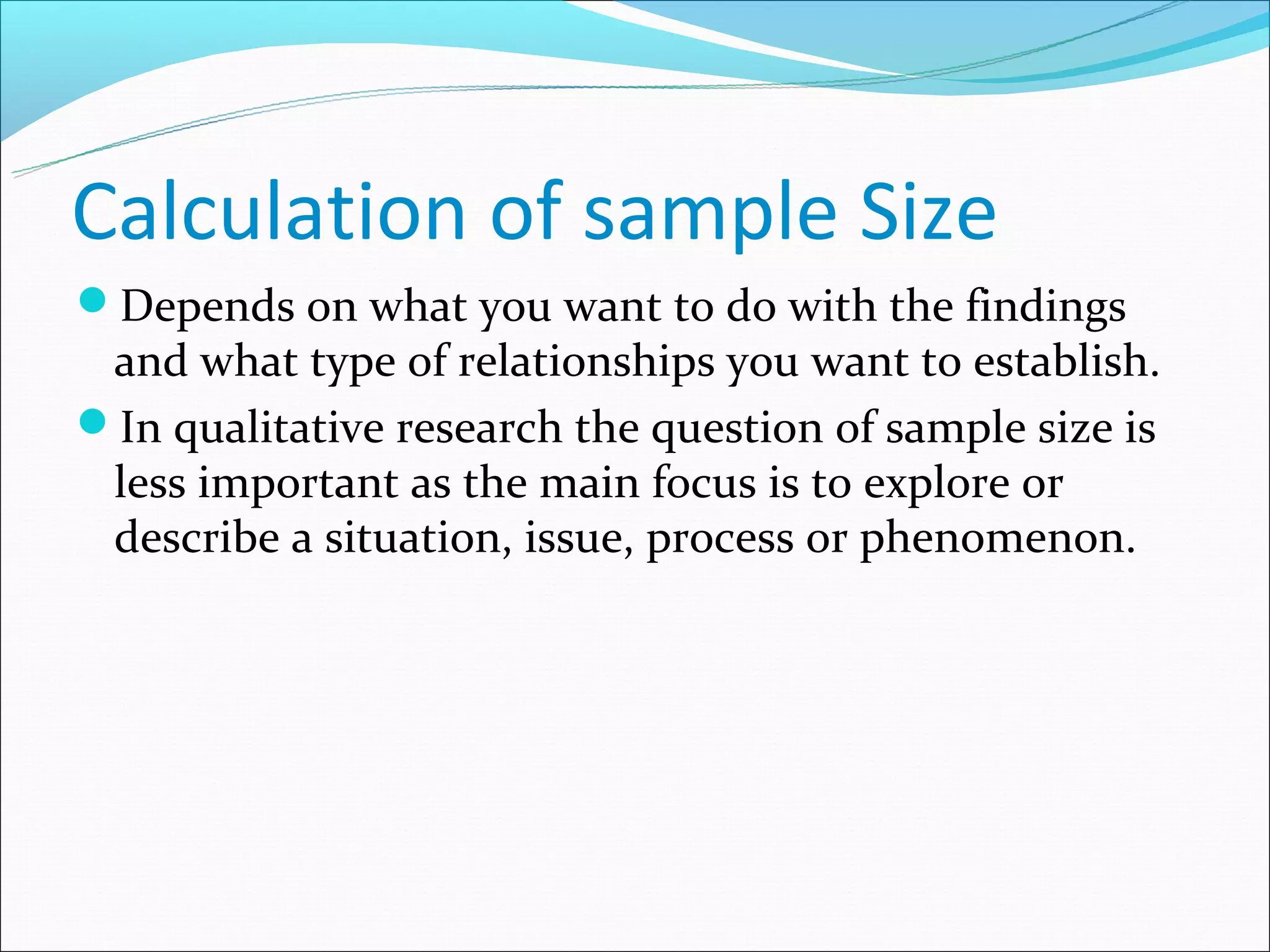 Calculation of sample Size
Depends on what you want to do with the findings
 and what type of relationships you want to establish.
In qualitative research the question of sample size is
 less important as the main focus is to explore or
 describe a situation, issue, process or phenomenon.
 