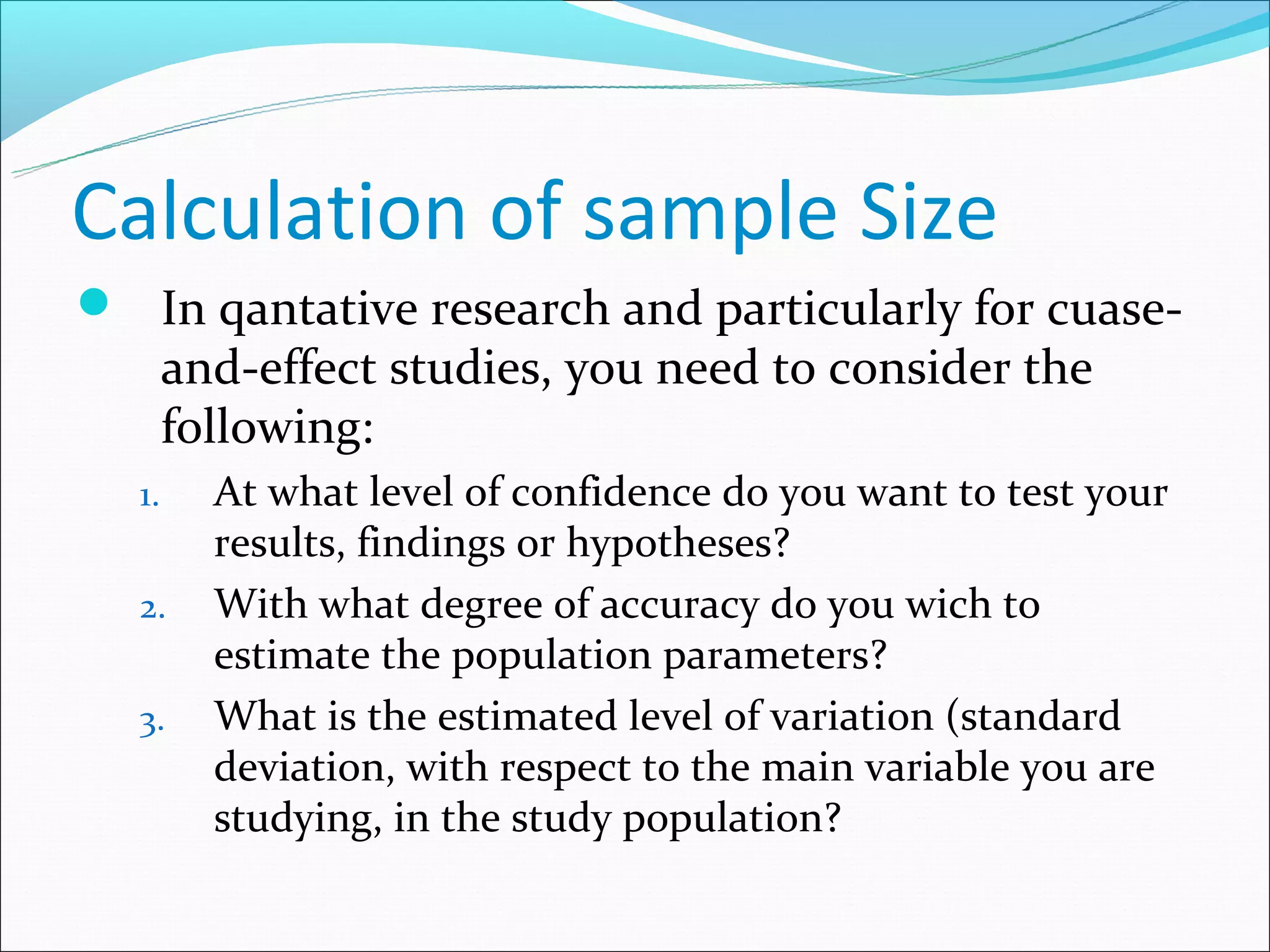 Calculation of sample Size
 In qantative research and particularly for cuase-
       and-effect studies, you need to consider the
       following:
  1.     At what level of confidence do you want to test your
         results, findings or hypotheses?
  2.     With what degree of accuracy do you wich to
         estimate the population parameters?
  3.     What is the estimated level of variation (standard
         deviation, with respect to the main variable you are
         studying, in the study population?
 