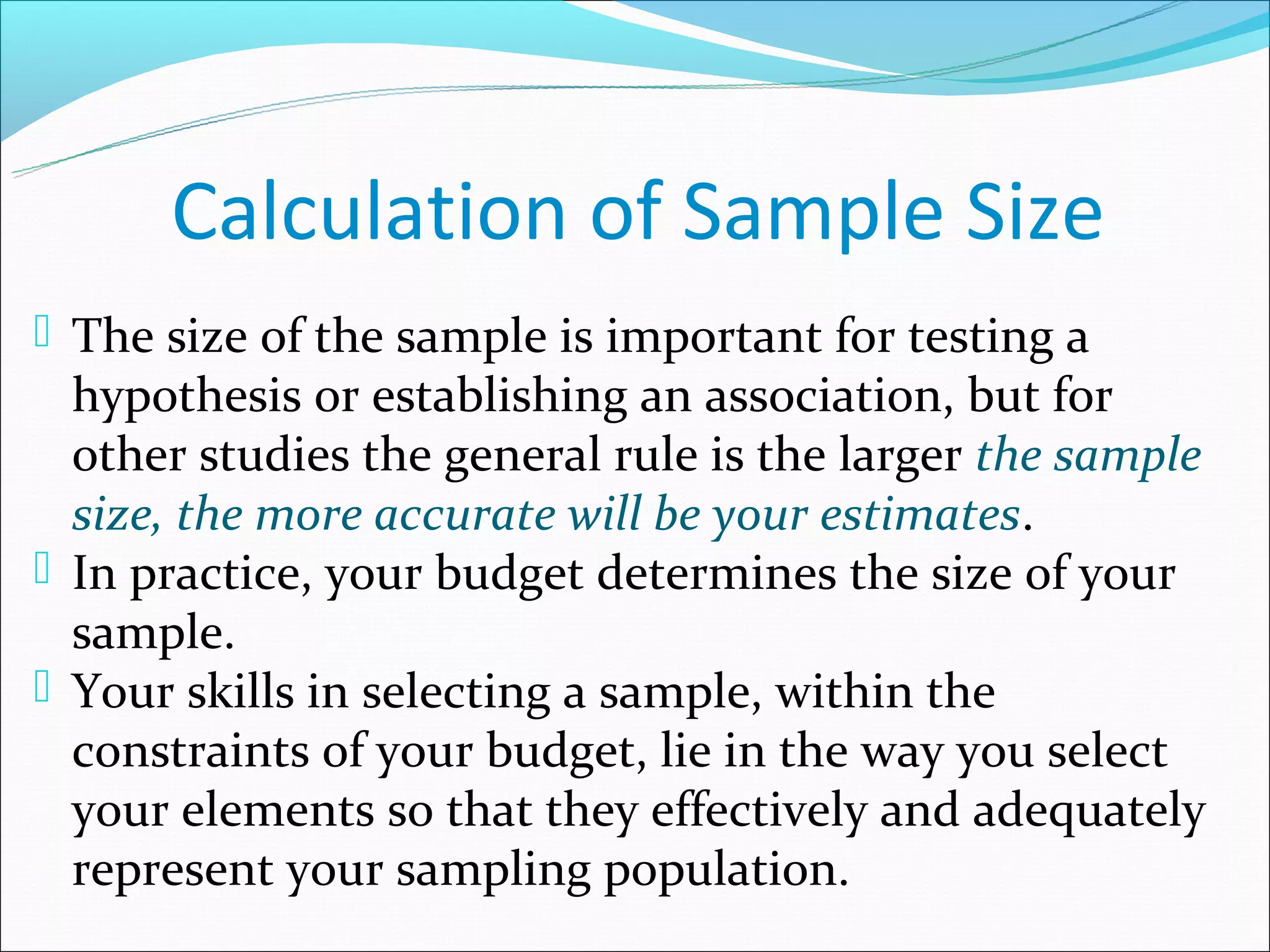 Calculation of Sample Size
 The size of the sample is important for testing a
  hypothesis or establishing an association, but for
  other studies the general rule is the larger the sample
  size, the more accurate will be your estimates.
 In practice, your budget determines the size of your
  sample.
 Your skills in selecting a sample, within the
  constraints of your budget, lie in the way you select
  your elements so that they effectively and adequately
  represent your sampling population.
 