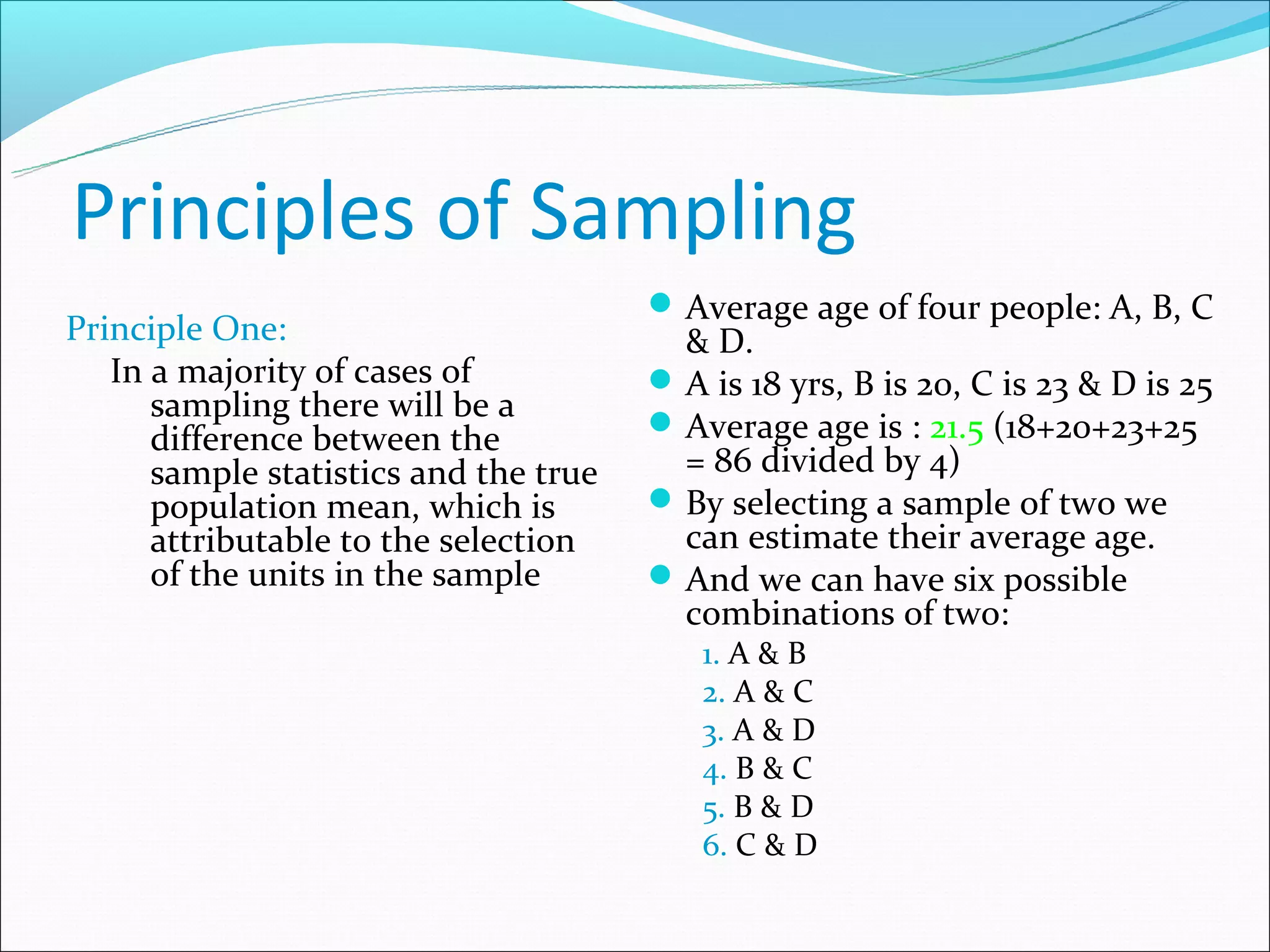 Principles of Sampling
                                        Average age of four people: A, B, C
Principle One:                           & D.
   In a majority of cases of            A is 18 yrs, B is 20, C is 23 & D is 25
      sampling there will be a          Average age is : 21.5 (18+20+23+25
      difference between the
      sample statistics and the true     = 86 divided by 4)
      population mean, which is         By selecting a sample of two we
      attributable to the selection      can estimate their average age.
      of the units in the sample        And we can have six possible
                                         combinations of two:
                                          1. A & B
                                          2. A & C
                                          3. A & D
                                          4. B & C
                                          5. B & D
                                          6. C & D
 