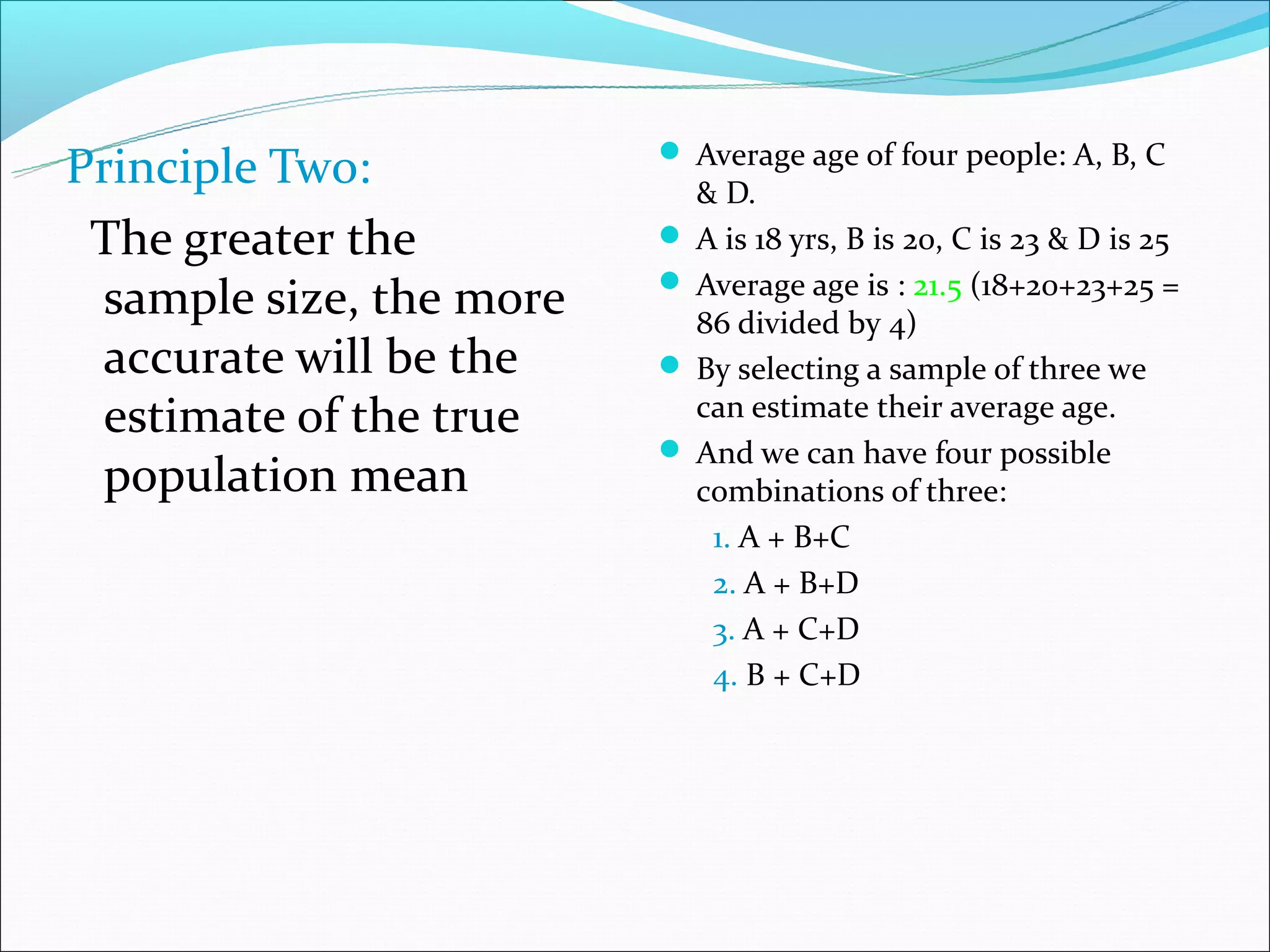  Average age of four people: A, B, C
Principle Two:             & D.
 The greater the          A is 18 yrs, B is 20, C is 23 & D is 25
                          Average age is : 21.5 (18+20+23+25 =
 sample size, the more     86 divided by 4)
 accurate will be the     By selecting a sample of three we
 estimate of the true      can estimate their average age.
                          And we can have four possible
 population mean           combinations of three:
                            1. A + B+C
                            2. A + B+D
                            3. A + C+D
                            4. B + C+D
 
