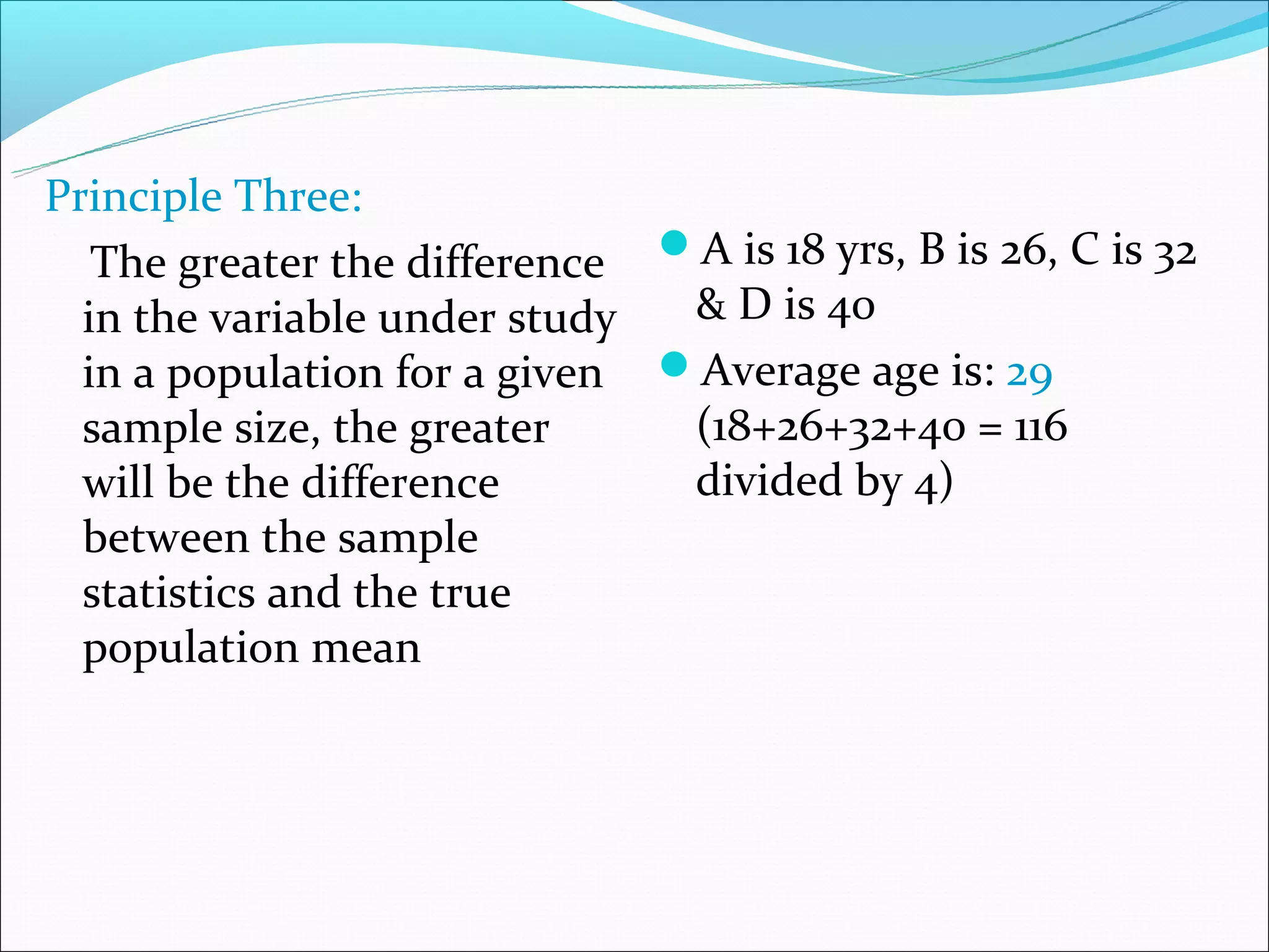 Principle Three:
   The greater the difference A is 18 yrs, B is 26, C is 32
  in the variable under study  & D is 40
  in a population for a given Average age is: 29
  sample size, the greater     (18+26+32+40 = 116
  will be the difference       divided by 4)
  between the sample
  statistics and the true
  population mean
 