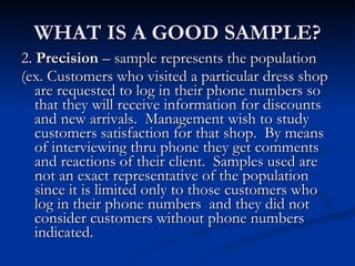 WHAT IS A GOOD SAMPLE? 2.  Precision  – sample represents the population (ex. Customers who visited a particular dress shop are requested to log in their phone numbers so that they will receive information for discounts and new arrivals.  Management wish to study customers satisfaction for that shop.  By means of interviewing thru phone they get comments and reactions of their client.  Samples used are not an exact representative of the population since it is limited only to those customers who log in their phone numbers  and they did not consider customers without phone numbers indicated.  