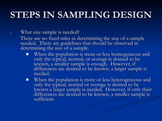 STEPS IN SAMPLING DESIGN What size sample is needed? There are no fixed rules in determining the size of a sample needed.  There are guidelines that should be observed in determining the size of a sample. When the population is more or less homogeneous and only the typical, normal, or average is desired to be known, a smaller sample is enough.  However, if differences are desired to be known, a larger sample is needed. When the population is more or less heterogeneous and only the typical, normal or average is desired to be known a larger sample is needed.  However, if only their differences are desired to be known, a smaller sample is sufficient. 
