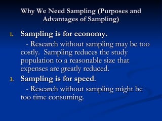 Why We Need Sampling (Purposes and Advantages of Sampling) Sampling is for economy. - Research without sampling may be too costly.  Sampling reduces the study population to a reasonable size that expenses are greatly reduced. Sampling is for speed . - Research without sampling might be too time consuming. 