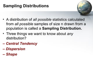 Sampling Distributions A distribution of  all possible  statistics calculated from  all possible  samples of size n   drawn from a population is called a  Sampling Distribution. Three things we want to know about  any  distribution? –   Central Tendency –  Dispersion –  Shape 