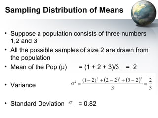 Sampling Distribution of Means Suppose a population consists of three numbers 1,2 and 3 All the possible samples of size 2 are drawn from the population Mean of the Pop ( µ)  = (1 + 2 + 3)/3  =  2 Variance Standard Deviation  = 0.82 