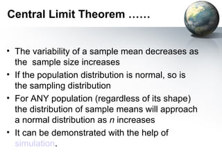 Central Limit Theorem …… The variability of a sample mean decreases as the  sample size increases If the population distribution is normal, so is the sampling distribution For ANY population (regardless of its shape) the distribution of sample means will approach a normal distribution as  n  increases It can be demonstrated with the help of  simulation . 