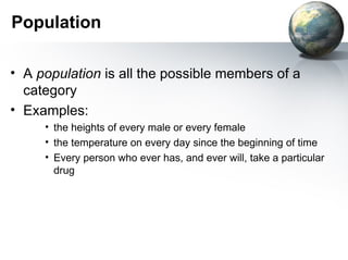 Population A  population  is all the possible members of a category  Examples:  the heights of every male or every female the temperature on every day since the beginning of time Every person who ever has, and ever will, take a particular drug 