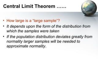 Central Limit Theorem …… How large is a “large sample”? It depends upon the form of the distribution from which the samples were taken If the population distribution deviates greatly from normality larger samples will be needed to approximate normality . 